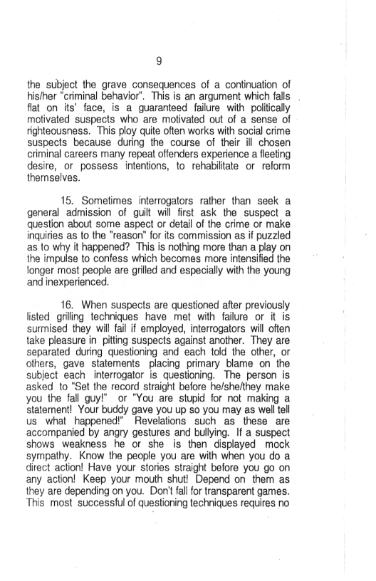 9

the subject the grave consequences of a continuation of
his/her “criminal behavior’. This is an argument which falls
flat on its’ face, is a guaranteed failure with politically
motivated suspects who are motivated out of a sense of
righteousness. This ploy quite often works with social crime
suspects because during the course of their ill chosen
criminal careers many repeat offenders experience a fleeting
desire, ot possess intentions, to rehabiltate or reform
themselves.

15. Sometimes interrogators rather than seek a
general admission of guilt will first ask the suspect a
question about some aspect or detail of the crime or make
inquities as to the "reason" for its commission as if puzzled
as to why it happened? This is nothing more than a play on
the impulse to confess which becomes more intensified the
longer most people are grilled and especially with the young
and inexperienced

16. When suspects are questioned after previously
listed griling techniques have met with failure or it is
surmised they will fail if employed, interrogators will often
take pleasure in pitting suspects against another. They are
separated during questioning and each told the other, or
others, gave statements placing primary blame on the
subject each interrogator is questioning. The person is
asked to “Set the record straight before he/she/they make.
you the fall guy!” or "You are stupid for not making a
statement! Your buddy gave you up so you may as well tell
us what happened!” Revelations such as these are
accompanied by angry gestures and bullying. If a suspect
shows weakness he or she is then displayed mock
sympathy. Know the people you are with when you do a
direct action! Have your stories straight before you go on
any action! Keep your mouth shut! Depend on them as
they are depending on you. Don't fal for transparent games.
This most successful of questioning techniques requires no
